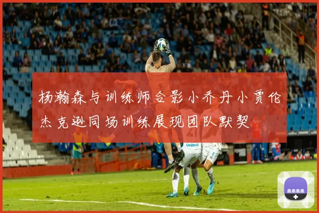 杨瀚森与训练师合影小乔丹小贾伦杰克逊同场训练展现团队默契