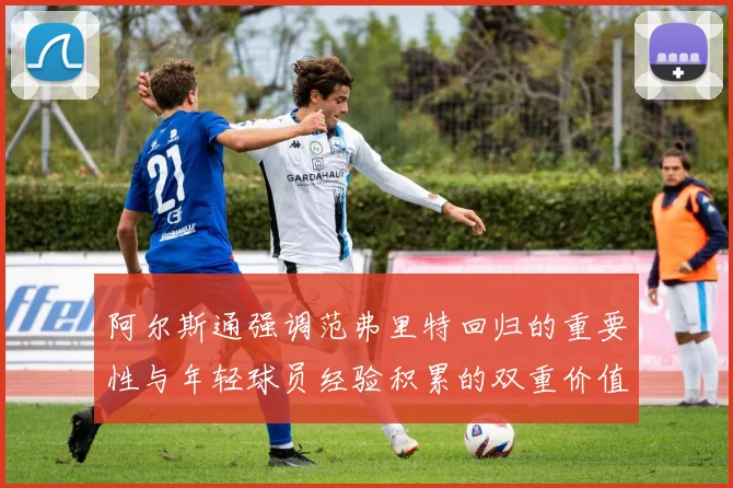 阿尔斯通强调范弗里特回归的重要性与年轻球员经验积累的双重价值