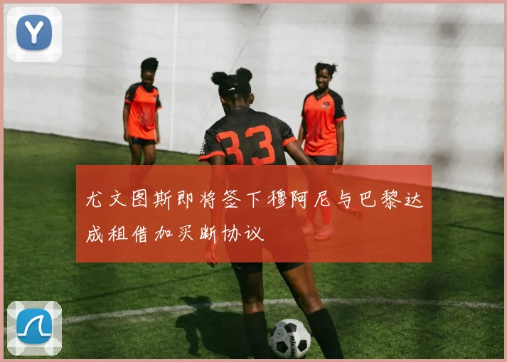 尤文图斯即将签下穆阿尼与巴黎达成租借加买断协议
