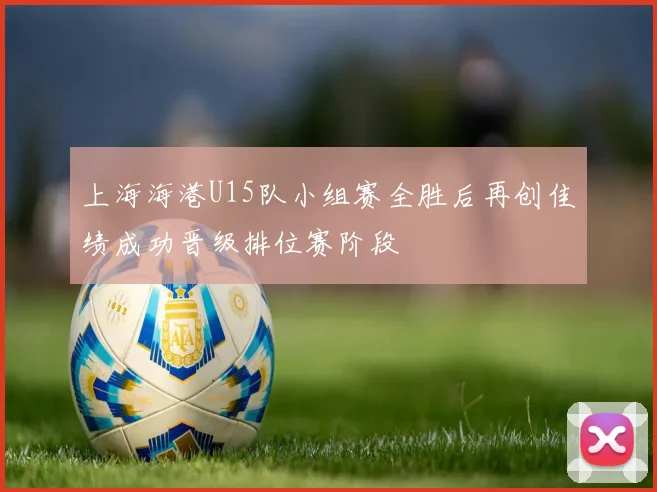 上海海港U15队小组赛全胜后再创佳绩成功晋级排位赛阶段