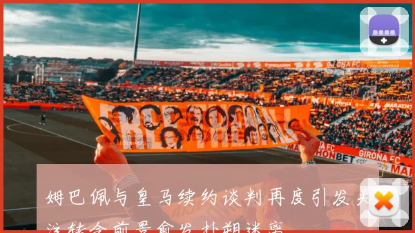 姆巴佩与皇马续约谈判再度引发关注转会前景愈发扑朔迷离